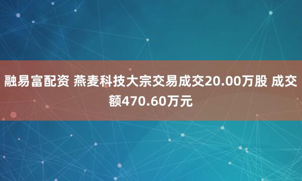 融易富配资 燕麦科技大宗交易成交20.00万股 成交额470.60万元