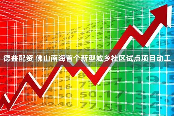 德益配资 佛山南海首个新型城乡社区试点项目动工