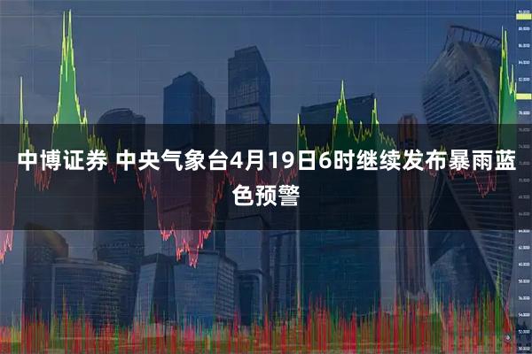 中博证券 中央气象台4月19日6时继续发布暴雨蓝色预警