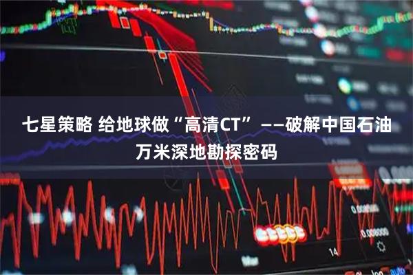 七星策略 给地球做“高清CT” ——破解中国石油万米深地勘探密码