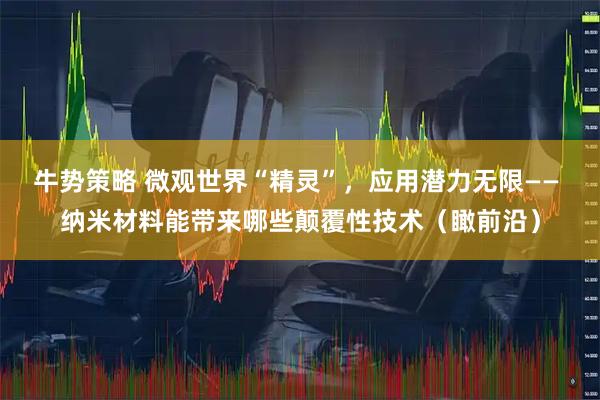 牛势策略 微观世界“精灵”，应用潜力无限—— 纳米材料能带来哪些颠覆性技术（瞰前沿）