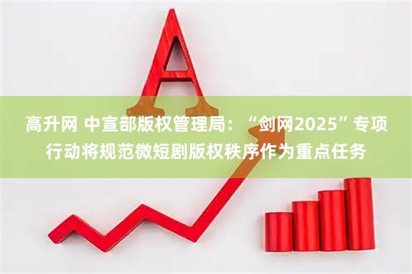 高升网 中宣部版权管理局:“剑网2025”专项行动将规范微短剧版权秩序作为重点任务