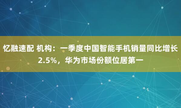 忆融速配 机构：一季度中国智能手机销量同比增长2.5%，华为市场份额位居第一