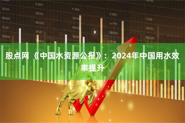 股点网 《中国水资源公报》：2024年中国用水效率提升