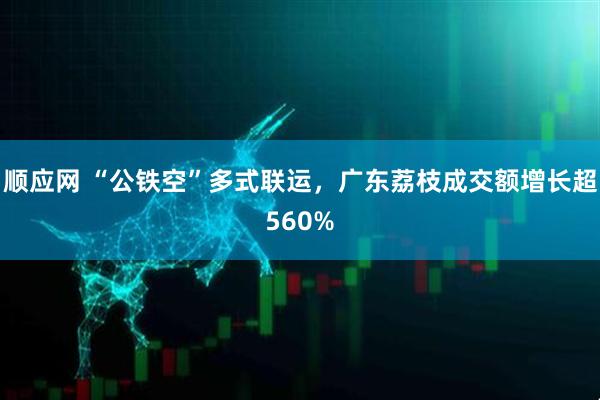 顺应网 “公铁空”多式联运，广东荔枝成交额增长超560%