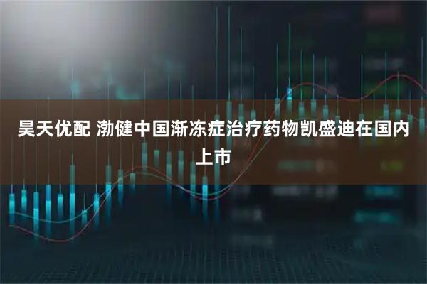 昊天优配 渤健中国渐冻症治疗药物凯盛迪在国内上市