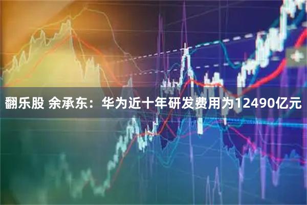 翻乐股 余承东：华为近十年研发费用为12490亿元