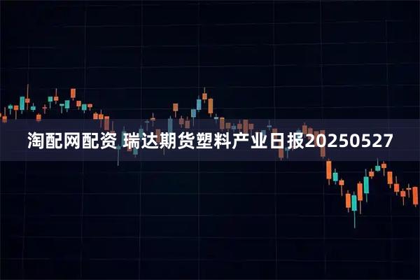 淘配网配资 瑞达期货塑料产业日报20250527