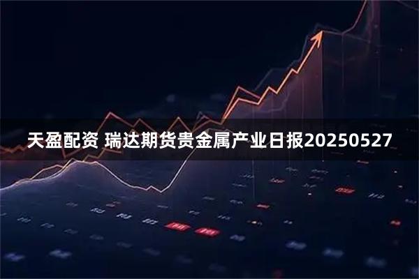 天盈配资 瑞达期货贵金属产业日报20250527