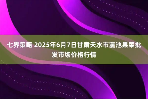 七界策略 2025年6月7日甘肃天水市瀛池果菜批发市场价格行情