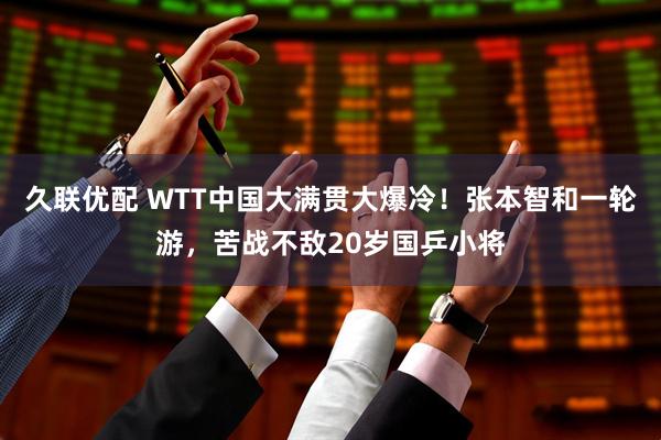 久联优配 WTT中国大满贯大爆冷！张本智和一轮游，苦战不敌20岁国乒小将