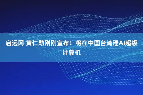 启远网 黄仁勋刚刚宣布！将在中国台湾建AI超级计算机