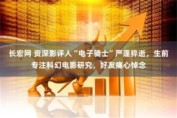 长宏网 资深影评人“电子骑士”严蓬猝逝，生前专注科幻电影研究，好友痛心悼念