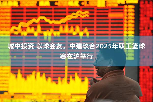 城中投资 以球会友，中建玖合2025年职工篮球赛在沪举行