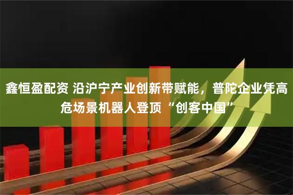 鑫恒盈配资 沿沪宁产业创新带赋能，普陀企业凭高危场景机器人登顶 “创客中国”
