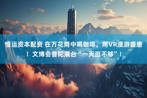 恒运资本配资 在万花筒中喝咖啡，用VR漫游盛唐！文博会普陀展台“一天逛不够”！