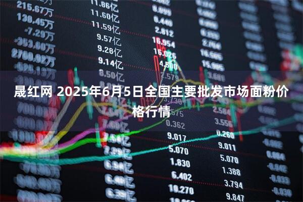 晟红网 2025年6月5日全国主要批发市场面粉价格行情