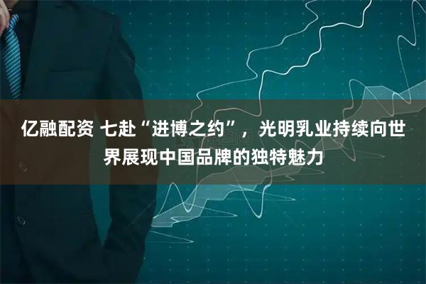 亿融配资 七赴“进博之约”，光明乳业持续向世界展现中国品牌的独特魅力