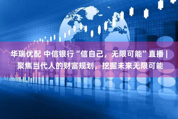 华瑞优配 中信银行“信自己，无限可能”直播 | 聚焦当代人的财富规划，挖掘未来无限可能