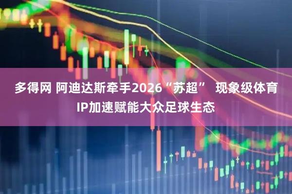多得网 阿迪达斯牵手2026“苏超”  现象级体育IP加速赋能大众足球生态