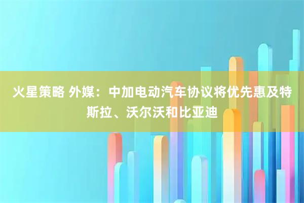 火星策略 外媒：中加电动汽车协议将优先惠及特斯拉、沃尔沃和比亚迪
