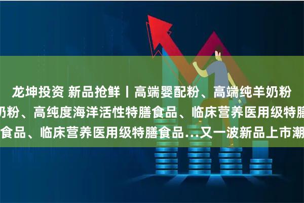 龙坤投资 新品抢鲜丨高端婴配粉、高端纯羊奶粉、药食同源全家营养羊奶粉、高纯度海洋活性特膳食品、临床营养医用级特膳食品…又一波新品上市潮