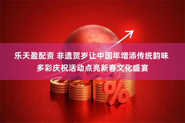 乐天盈配资 非遗贺岁让中国年增添传统韵味 多彩庆祝活动点亮新春文化盛宴