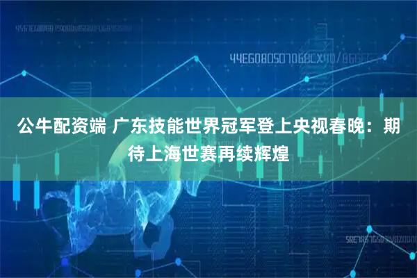 公牛配资端 广东技能世界冠军登上央视春晚：期待上海世赛再续辉煌