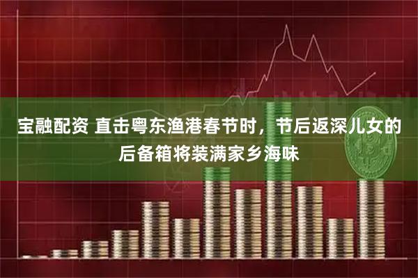 宝融配资 直击粤东渔港春节时，节后返深儿女的后备箱将装满家乡海味