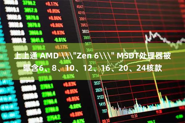 上上通 AMD \＂Zen 6\＂ MSDT处理器被曝含6、8、10、12、16、20、24核款