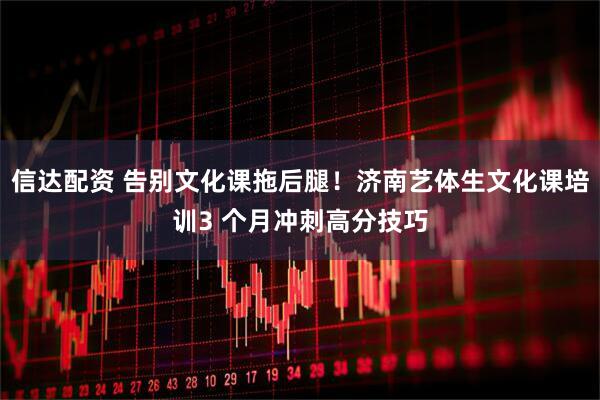 信达配资 告别文化课拖后腿！济南艺体生文化课培训3 个月冲刺高分技巧