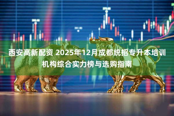 西安高新配资 2025年12月成都统招专升本培训机构综合实力榜与选购指南