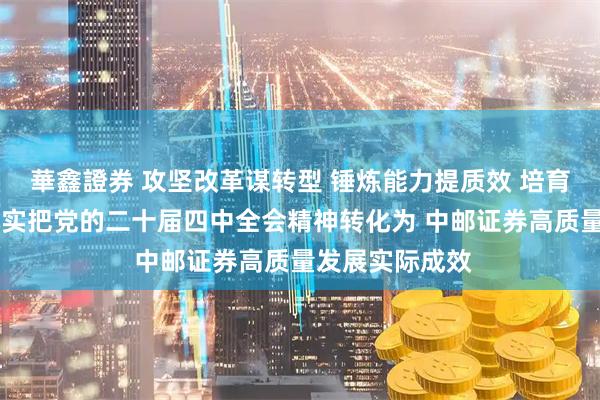 華鑫證券 攻坚改革谋转型 锤炼能力提质效 培育特色创精品 切实把党的二十届四中全会精神转化为 中邮证券高质量发展实际成效