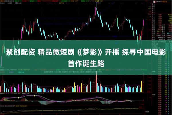 聚创配资 精品微短剧《梦影》开播 探寻中国电影首作诞生路