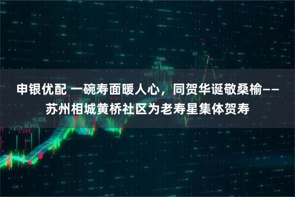 申银优配 一碗寿面暖人心，同贺华诞敬桑榆——苏州相城黄桥社区为老寿星集体贺寿