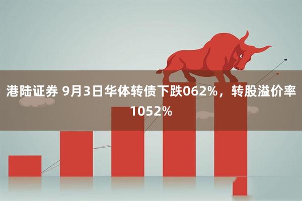港陆证券 9月3日华体转债下跌062%，转股溢价率1052%