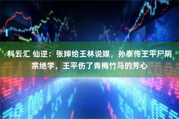 科云汇 仙逆：张婶给王林说媒，孙泰传王平尸阴宗绝学，王平伤了青梅竹马的芳心